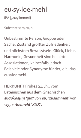 eu•sy•loe•mehl 
IPA [ˌ̩̩̩̩̩̩ɔɪzy'lœme:l]

Substantiv: m, w, n

Unbestimmte Person, Gruppe oder Sache. Zustand größter Zufriedenheit und höchstem Bewusstsein. Glück, Liebe, Harmonie, Gesundheit sind beliebte Assoziationen, keinesfalls jedoch Beispiele oder Synonyme für der, die, das eusyloemehl.

HERKUNFT Frühes 21. Jh.: vom Lateinischen aus dem Griechischen ευσυλοεμηι ‘gut’ von eu, ‘zusammen’ von -sy, + -loemehl ‘XXX’.